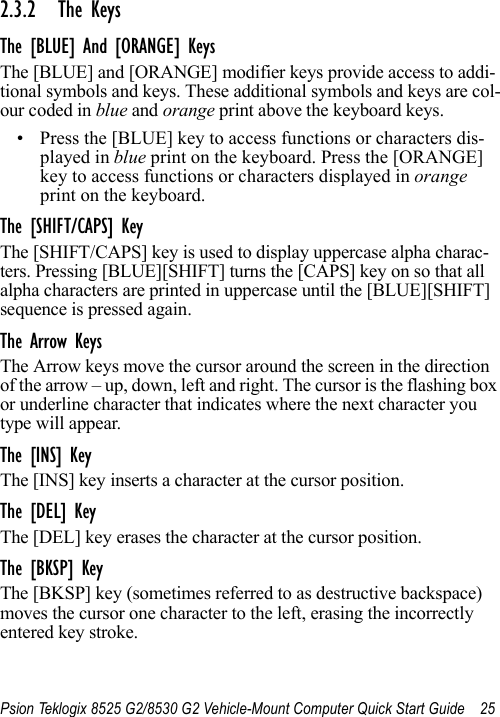 Psion Teklogix 8525 G2/8530 G2 Vehicle-Mount Computer Quick Start Guide 252.3.2 The KeysThe [BLUE] And [ORANGE] KeysThe [BLUE] and [ORANGE] modifier keys provide access to addi-tional symbols and keys. These additional symbols and keys are col-our coded in blue and orange print above the keyboard keys.• Press the [BLUE] key to access functions or characters dis-played in blue print on the keyboard. Press the [ORANGE] key to access functions or characters displayed in orange print on the keyboard.The [SHIFT/CAPS] KeyThe [SHIFT/CAPS] key is used to display uppercase alpha charac-ters. Pressing [BLUE][SHIFT] turns the [CAPS] key on so that all alpha characters are printed in uppercase until the [BLUE][SHIFT] sequence is pressed again.The Arrow KeysThe Arrow keys move the cursor around the screen in the direction of the arrow – up, down, left and right. The cursor is the flashing box or underline character that indicates where the next character you type will appear.The [INS] KeyThe [INS] key inserts a character at the cursor position.The [DEL] KeyThe [DEL] key erases the character at the cursor position.The [BKSP] KeyThe [BKSP] key (sometimes referred to as destructive backspace) moves the cursor one character to the left, erasing the incorrectly entered key stroke. 
