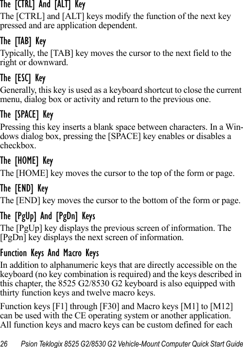 26 Psion Teklogix 8525 G2/8530 G2 Vehicle-Mount Computer Quick Start GuideThe [CTRL] And [ALT] KeyThe [CTRL] and [ALT] keys modify the function of the next key pressed and are application dependent. The [TAB] KeyTypically, the [TAB] key moves the cursor to the next field to the right or downward.The [ESC] KeyGenerally, this key is used as a keyboard shortcut to close the current menu, dialog box or activity and return to the previous one.The [SPACE] KeyPressing this key inserts a blank space between characters. In a Win-dows dialog box, pressing the [SPACE] key enables or disables a checkbox.The [HOME] KeyThe [HOME] key moves the cursor to the top of the form or page. The [END] KeyThe [END] key moves the cursor to the bottom of the form or page. The [PgUp] And [PgDn] KeysThe [PgUp] key displays the previous screen of information. The [PgDn] key displays the next screen of information. Function Keys And Macro KeysIn addition to alphanumeric keys that are directly accessible on the keyboard (no key combination is required) and the keys described in this chapter, the 8525 G2/8530 G2 keyboard is also equipped with thirty function keys and twelve macro keys.Function keys [F1] through [F30] and Macro keys [M1] to [M12] can be used with the CE operating system or another application. All function keys and macro keys can be custom defined for each 