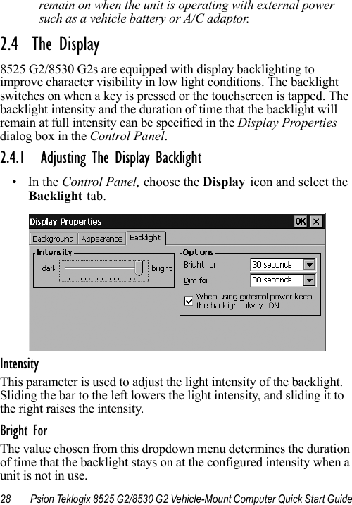 28 Psion Teklogix 8525 G2/8530 G2 Vehicle-Mount Computer Quick Start Guideremain on when the unit is operating with external power such as a vehicle battery or A/C adaptor.2.4  The Display8525 G2/8530 G2s are equipped with display backlighting to improve character visibility in low light conditions. The backlight switches on when a key is pressed or the touchscreen is tapped. The backlight intensity and the duration of time that the backlight will remain at full intensity can be specified in the Display Properties dialog box in the Control Panel.2.4.1 Adjusting The Display Backlight•In the Control Panel, choose the Display icon and select the Backlight tab.IntensityThis parameter is used to adjust the light intensity of the backlight. Sliding the bar to the left lowers the light intensity, and sliding it to the right raises the intensity.Bright ForThe value chosen from this dropdown menu determines the duration of time that the backlight stays on at the configured intensity when a unit is not in use. 