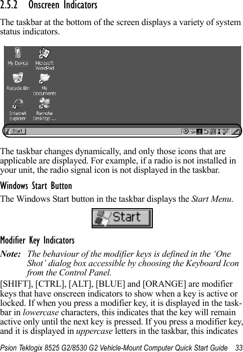 Psion Teklogix 8525 G2/8530 G2 Vehicle-Mount Computer Quick Start Guide 332.5.2 Onscreen IndicatorsThe taskbar at the bottom of the screen displays a variety of system status indicators.The taskbar changes dynamically, and only those icons that are applicable are displayed. For example, if a radio is not installed in your unit, the radio signal icon is not displayed in the taskbar.Windows Start ButtonThe Windows Start button in the taskbar displays the Start Menu.Modifier Key IndicatorsNote: The behaviour of the modifier keys is defined in the ‘One Shot’ dialog box accessible by choosing the Keyboard Icon from the Control Panel.[SHIFT], [CTRL], [ALT], [BLUE] and [ORANGE] are modifier keys that have onscreen indicators to show when a key is active or locked. If when you press a modifier key, it is displayed in the task-bar in lowercase characters, this indicates that the key will remain active only until the next key is pressed. If you press a modifier key, and it is displayed in uppercase letters in the taskbar, this indicates 