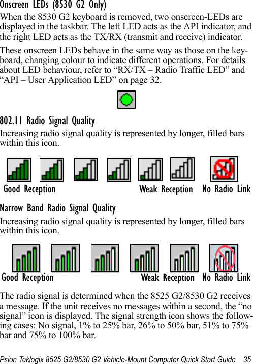 Psion Teklogix 8525 G2/8530 G2 Vehicle-Mount Computer Quick Start Guide 35Onscreen LEDs (8530 G2 Only)When the 8530 G2 keyboard is removed, two onscreen-LEDs are displayed in the taskbar. The left LED acts as the API indicator, and the right LED acts as the TX/RX (transmit and receive) indicator. These onscreen LEDs behave in the same way as those on the key-board, changing colour to indicate different operations. For details about LED behaviour, refer to “RX/TX – Radio Traffic LED” and “API – User Application LED” on page 32.802.11 Radio Signal QualityIncreasing radio signal quality is represented by longer, filled bars within this icon.Narrow Band Radio Signal QualityIncreasing radio signal quality is represented by longer, filled bars within this icon.The radio signal is determined when the 8525 G2/8530 G2 receives a message. If the unit receives no messages within a second, the “no signal” icon is displayed. The signal strength icon shows the follow-ing cases: No signal, 1% to 25% bar, 26% to 50% bar, 51% to 75% bar and 75% to 100% bar.No Radio LinkGood ReceptionWeak ReceptionGood Reception No Radio LinkWeak Reception