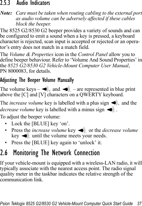 Psion Teklogix 8525 G2/8530 G2 Vehicle-Mount Computer Quick Start Guide 372.5.3 Audio IndicatorsNote: Care must be taken when routing cabling to the external port as audio volume can be adversely affected if these cables block the beeper.The 8525 G2/8530 G2 beeper provides a variety of sounds and can be configured to emit a sound when a key is pressed, a keyboard character is rejected, scan input is accepted or rejected or an opera-tor’s entry does not match in a match field. The Volume &amp; Properties icon in the Control Panel allow you to define beeper behaviour. Refer to ‘Volume And Sound Properties’ in the 8525 G2/8530 G2 Vehicle-Mount Computer User Manual, PN 8000083, for details.Adjusting The Beeper Volume ManuallyThe volume keys –   and   – are represented in blue print above the [C] and [V] characters on a QWERTY keyboard.The increase volume key is labelled with a plus sign   and the decrease volume key is labelled with a minus sign  .To adjust the beeper volume:• Lock the [BLUE] key ‘on’.• Press the increase volume key   or the decrease volume key   until the volume meets your needs.• Press the [BLUE] key again to ‘unlock’ it.2.6  Monitoring The Network ConnectionIf your vehicle-mount is equipped with a wireless-LAN radio, it will typically associate with the nearest access point. The radio signal quality meter in the taskbar indicates the relative strength of the communication link. 