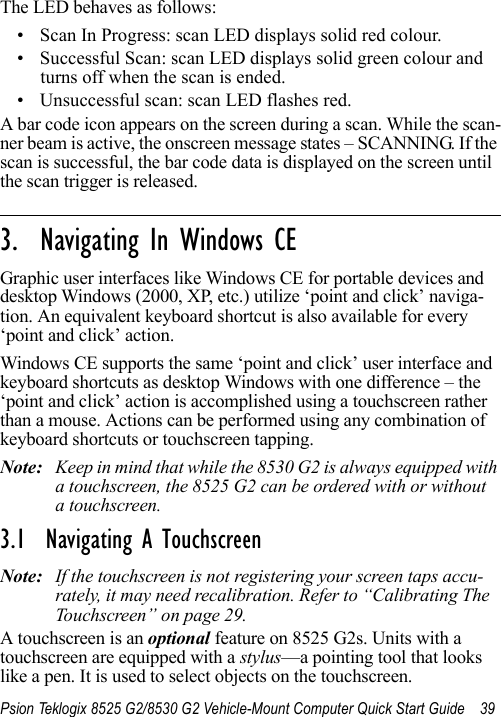 Psion Teklogix 8525 G2/8530 G2 Vehicle-Mount Computer Quick Start Guide 39The LED behaves as follows:• Scan In Progress: scan LED displays solid red colour.• Successful Scan: scan LED displays solid green colour and turns off when the scan is ended.• Unsuccessful scan: scan LED flashes red.A bar code icon appears on the screen during a scan. While the scan-ner beam is active, the onscreen message states – SCANNING. If the scan is successful, the bar code data is displayed on the screen until the scan trigger is released.                                                                                                                                                               3.  Navigating In Windows CEGraphic user interfaces like Windows CE for portable devices and desktop Windows (2000, XP, etc.) utilize ‘point and click’ naviga-tion. An equivalent keyboard shortcut is also available for every ‘point and click’ action.Windows CE supports the same ‘point and click’ user interface and keyboard shortcuts as desktop Windows with one difference – the ‘point and click’ action is accomplished using a touchscreen rather than a mouse. Actions can be performed using any combination of keyboard shortcuts or touchscreen tapping. Note: Keep in mind that while the 8530 G2 is always equipped with a touchscreen, the 8525 G2 can be ordered with or without a touchscreen.3.1  Navigating A TouchscreenNote: If the touchscreen is not registering your screen taps accu-rately, it may need recalibration. Refer to “Calibrating The Touchscreen” on page 29.A touchscreen is an optional feature on 8525 G2s. Units with a touchscreen are equipped with a stylus—a pointing tool that looks like a pen. It is used to select objects on the touchscreen. 