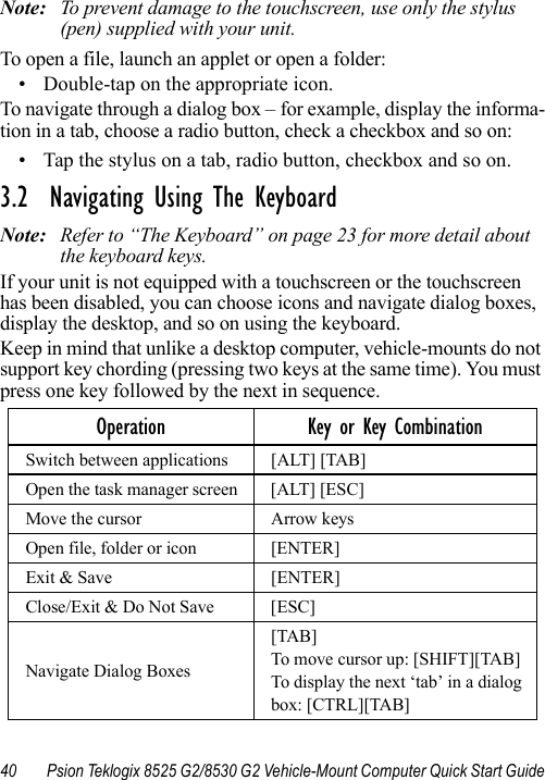 40 Psion Teklogix 8525 G2/8530 G2 Vehicle-Mount Computer Quick Start GuideNote: To prevent damage to the touchscreen, use only the stylus (pen) supplied with your unit.To open a file, launch an applet or open a folder:• Double-tap on the appropriate icon.To navigate through a dialog box – for example, display the informa-tion in a tab, choose a radio button, check a checkbox and so on:• Tap the stylus on a tab, radio button, checkbox and so on.3.2  Navigating Using The KeyboardNote: Refer to “The Keyboard” on page 23 for more detail about the keyboard keys.If your unit is not equipped with a touchscreen or the touchscreen has been disabled, you can choose icons and navigate dialog boxes, display the desktop, and so on using the keyboard. Keep in mind that unlike a desktop computer, vehicle-mounts do not support key chording (pressing two keys at the same time). You must press one key followed by the next in sequence.Operation Key or Key CombinationSwitch between applications [ALT] [TAB]Open the task manager screen [ALT] [ESC]Move the cursor Arrow keysOpen file, folder or icon [ENTER]Exit &amp; Save [ENTER]Close/Exit &amp; Do Not Save [ESC]Navigate Dialog Boxes[TAB]To move cursor up: [SHIFT][TAB]To display the next ‘tab’ in a dialog box: [CTRL][TAB]
