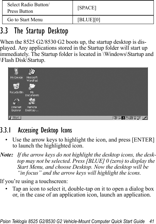Psion Teklogix 8525 G2/8530 G2 Vehicle-Mount Computer Quick Start Guide 413.3  The Startup DesktopWhen the 8525 G2/8530 G2 boots up, the startup desktop is dis-played. Any applications stored in the Startup folder will start up immediately. The Startup folder is located in \Windows\Startup and \Flash Disk\Startup.3.3.1 Accessing Desktop Icons• Use the arrow keys to highlight the icon, and press [ENTER] to launch the highlighted icon.Note: If the arrow keys do not highlight the desktop icons, the desk-top may not be selected. Press [BLUE] 0 (zero) to display the Start Menu, and choose Desktop. Now the desktop will be “in focus” and the arrow keys will highlight the icons.If you’re using a touchscreen:• Tap an icon to select it, double-tap on it to open a dialog box or, in the case of an application icon, launch an application.Select Radio Button/Press Button [SPACE]Go to Start Menu [BLUE][0]