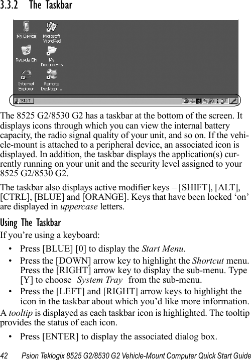 42 Psion Teklogix 8525 G2/8530 G2 Vehicle-Mount Computer Quick Start Guide3.3.2 The Taskbar The 8525 G2/8530 G2 has a taskbar at the bottom of the screen. It displays icons through which you can view the internal battery capacity, the radio signal quality of your unit, and so on. If the vehi-cle-mount is attached to a peripheral device, an associated icon is displayed. In addition, the taskbar displays the application(s) cur-rently running on your unit and the security level assigned to your 8525 G2/8530 G2.The taskbar also displays active modifier keys – [SHIFT], [ALT], [CTRL], [BLUE] and [ORANGE]. Keys that have been locked ‘on’ are displayed in uppercase letters. Using The TaskbarIf you’re using a keyboard:• Press [BLUE] [0] to display the Start Menu.• Press the [DOWN] arrow key to highlight the Shortcut menu. Press the [RIGHT] arrow key to display the sub-menu. Type [Y] to choose System Tray from the sub-menu. • Press the [LEFT] and [RIGHT] arrow keys to highlight the icon in the taskbar about which you’d like more information.A tooltip is displayed as each taskbar icon is highlighted. The tooltip provides the status of each icon.• Press [ENTER] to display the associated dialog box.