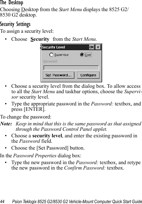 44 Psion Teklogix 8525 G2/8530 G2 Vehicle-Mount Computer Quick Start GuideThe DesktopChoosing Desktop from the Start Menu displays the 8525 G2/8530 G2 desktop. Security SettingsTo assign a security level:• Choose Security from the Start Menu.• Choose a security level from the dialog box. To allow access to all the Start Menu and taskbar options, choose the Supervi-sor security level. • Type the appropriate password in the Password: textbox, and press [ENTER].To change the password:Note: Keep in mind that this is the same password as that assigned through the Password Control Panel applet.• Choose a security level, and enter the existing password in the Password field.• Choose the [Set Password] button.In the Password Properties dialog box:• Type the new password in the Password: textbox, and retype the new password in the Confirm Password: textbox.