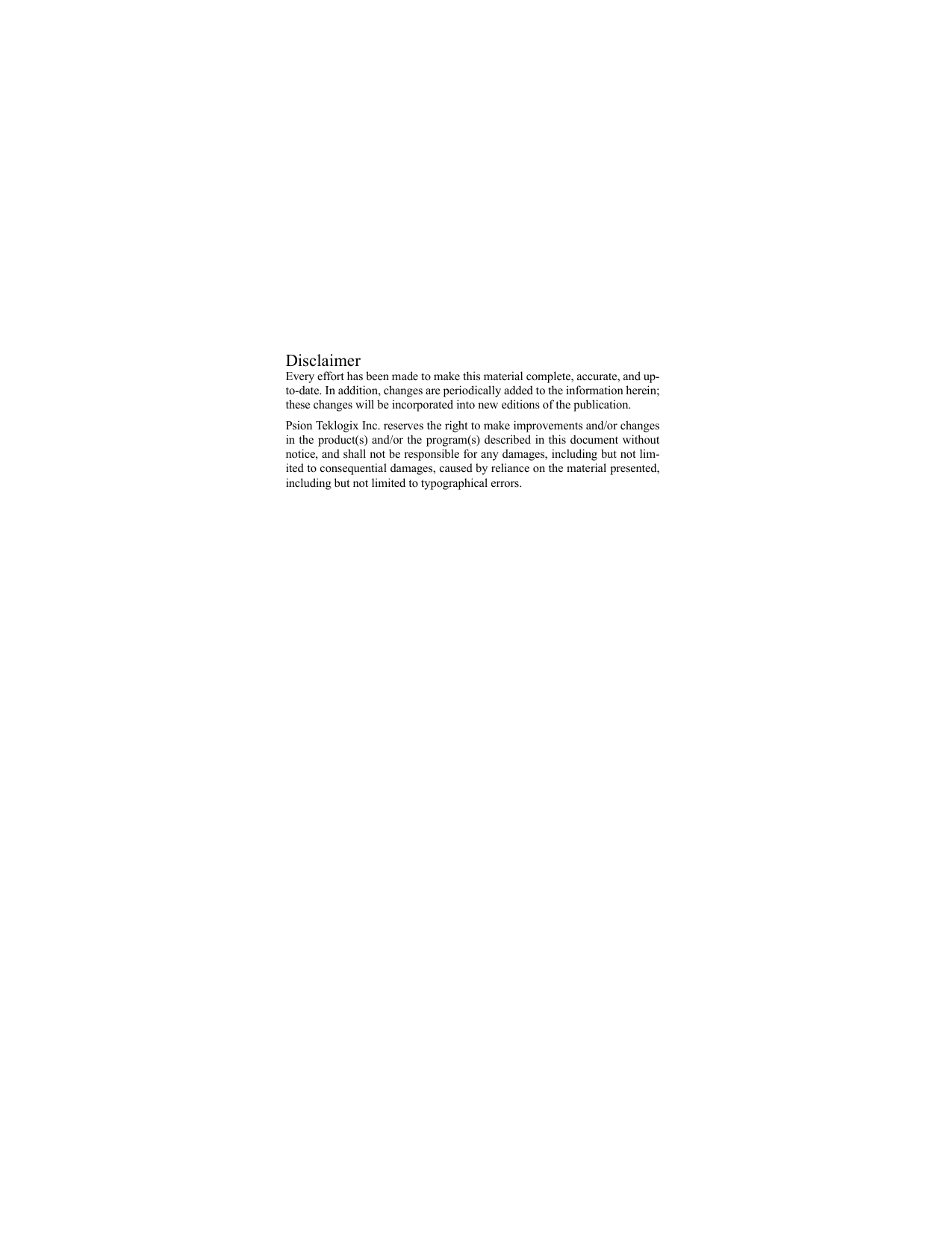 DisclaimerEvery effort has been made to make this material complete, accurate, and up-to-date. In addition, changes are periodically added to the information herein;these changes will be incorporated into new editions of the publication. Psion Teklogix Inc. reserves the right to make improvements and/or changesin the product(s) and/or the program(s) described in this document withoutnotice, and shall not be responsible for any damages, including but not lim-ited to consequential damages, caused by reliance on the material presented,including but not limited to typographical errors.