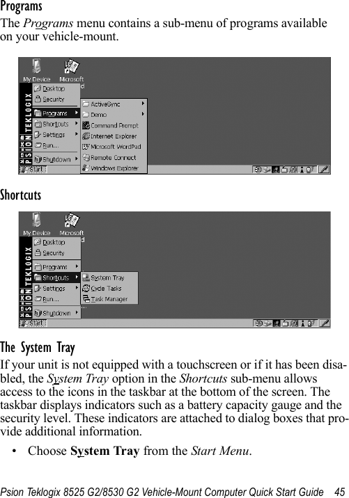 Psion Teklogix 8525 G2/8530 G2 Vehicle-Mount Computer Quick Start Guide 45ProgramsThe Programs menu contains a sub-menu of programs available on your vehicle-mount.Shortcuts The System TrayIf your unit is not equipped with a touchscreen or if it has been disa-bled, the System Tray option in the Shortcuts sub-menu allows access to the icons in the taskbar at the bottom of the screen. The taskbar displays indicators such as a battery capacity gauge and the security level. These indicators are attached to dialog boxes that pro-vide additional information. • Choose System Tray from the Start Menu.