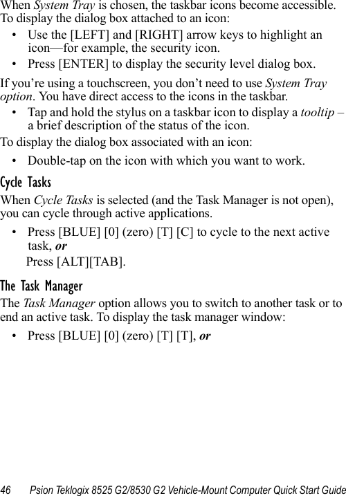 46 Psion Teklogix 8525 G2/8530 G2 Vehicle-Mount Computer Quick Start GuideWhen System Tray is chosen, the taskbar icons become accessible. To display the dialog box attached to an icon:• Use the [LEFT] and [RIGHT] arrow keys to highlight an icon—for example, the security icon.• Press [ENTER] to display the security level dialog box.If you’re using a touchscreen, you don’t need to use System Tray option. You have direct access to the icons in the taskbar.• Tap and hold the stylus on a taskbar icon to display a tooltip – a brief description of the status of the icon. To display the dialog box associated with an icon:• Double-tap on the icon with which you want to work.Cycle TasksWhen Cycle Tasks is selected (and the Task Manager is not open), you can cycle through active applications. • Press [BLUE] [0] (zero) [T] [C] to cycle to the next active task, orPress [ALT][TAB].The Task ManagerThe Task Manager option allows you to switch to another task or to end an active task. To display the task manager window:• Press [BLUE] [0] (zero) [T] [T], or