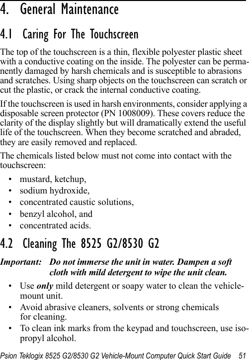 Psion Teklogix 8525 G2/8530 G2 Vehicle-Mount Computer Quick Start Guide 514.  General Maintenance                       4.1  Caring For The TouchscreenThe top of the touchscreen is a thin, flexible polyester plastic sheet with a conductive coating on the inside. The polyester can be perma-nently damaged by harsh chemicals and is susceptible to abrasions and scratches. Using sharp objects on the touchscreen can scratch or cut the plastic, or crack the internal conductive coating.If the touchscreen is used in harsh environments, consider applying a disposable screen protector (PN 1008009). These covers reduce the clarity of the display slightly but will dramatically extend the useful life of the touchscreen. When they become scratched and abraded, they are easily removed and replaced.The chemicals listed below must not come into contact with the touchscreen:• mustard, ketchup,• sodium hydroxide,• concentrated caustic solutions,• benzyl alcohol, and• concentrated acids.4.2  Cleaning The 8525 G2/8530 G2Important: Do not immerse the unit in water. Dampen a soft cloth with mild detergent to wipe the unit clean.•Use only mild detergent or soapy water to clean the vehicle-mount unit.• Avoid abrasive cleaners, solvents or strong chemicals for cleaning.• To clean ink marks from the keypad and touchscreen, use iso-propyl alcohol.
