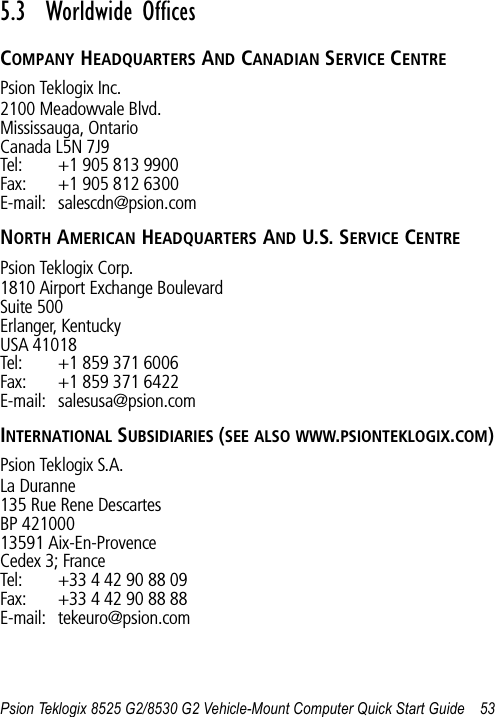 Psion Teklogix 8525 G2/8530 G2 Vehicle-Mount Computer Quick Start Guide 535.3  Worldwide OfficesCOMPANY HEADQUARTERS AND CANADIAN SERVICE CENTREPsion Teklogix Inc.2100 Meadowvale Blvd.Mississauga, OntarioCanada L5N 7J9Tel: +1 905 813 9900Fax: +1 905 812 6300E-mail: salescdn@psion.comNORTH AMERICAN HEADQUARTERS AND U.S. SERVICE CENTREPsion Teklogix Corp.1810 Airport Exchange BoulevardSuite 500Erlanger, KentuckyUSA 41018Tel: +1 859 371 6006Fax: +1 859 371 6422E-mail: salesusa@psion.comINTERNATIONAL SUBSIDIARIES (SEE ALSO WWW.PSIONTEKLOGIX.COM)Psion Teklogix S.A.La Duranne135 Rue Rene DescartesBP 42100013591 Aix-En-ProvenceCedex 3; FranceTel: +33 4 42 90 88 09Fax: +33 4 42 90 88 88E-mail: tekeuro@psion.com