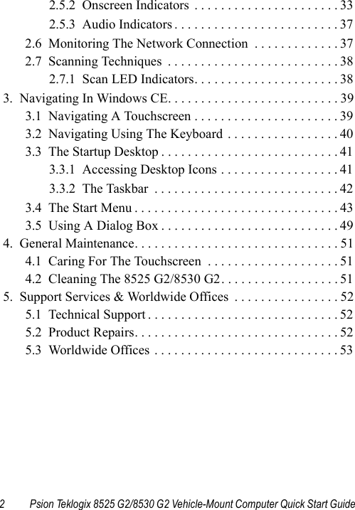 2 Psion Teklogix 8525 G2/8530 G2 Vehicle-Mount Computer Quick Start Guide2.5.2  Onscreen Indicators  . . . . . . . . . . . . . . . . . . . . . . 332.5.3  Audio Indicators . . . . . . . . . . . . . . . . . . . . . . . . . 372.6  Monitoring The Network Connection  . . . . . . . . . . . . . 372.7  Scanning Techniques  . . . . . . . . . . . . . . . . . . . . . . . . . . 382.7.1  Scan LED Indicators. . . . . . . . . . . . . . . . . . . . . . 383.  Navigating In Windows CE. . . . . . . . . . . . . . . . . . . . . . . . . . 393.1  Navigating A Touchscreen . . . . . . . . . . . . . . . . . . . . . . 393.2  Navigating Using The Keyboard . . . . . . . . . . . . . . . . . 403.3  The Startup Desktop . . . . . . . . . . . . . . . . . . . . . . . . . . . 413.3.1  Accessing Desktop Icons . . . . . . . . . . . . . . . . . . 413.3.2  The Taskbar  . . . . . . . . . . . . . . . . . . . . . . . . . . . . 423.4  The Start Menu . . . . . . . . . . . . . . . . . . . . . . . . . . . . . . . 433.5  Using A Dialog Box . . . . . . . . . . . . . . . . . . . . . . . . . . . 494.  General Maintenance. . . . . . . . . . . . . . . . . . . . . . . . . . . . . . . 514.1  Caring For The Touchscreen  . . . . . . . . . . . . . . . . . . . . 514.2  Cleaning The 8525 G2/8530 G2. . . . . . . . . . . . . . . . . . 515.  Support Services &amp; Worldwide Offices  . . . . . . . . . . . . . . . . 525.1  Technical Support . . . . . . . . . . . . . . . . . . . . . . . . . . . . . 525.2  Product Repairs. . . . . . . . . . . . . . . . . . . . . . . . . . . . . . . 525.3  Worldwide Offices . . . . . . . . . . . . . . . . . . . . . . . . . . . . 53