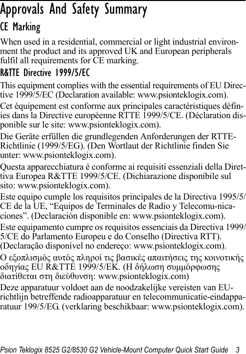 Psion Teklogix 8525 G2/8530 G2 Vehicle-Mount Computer Quick Start Guide 3Approvals And Safety Summary                  CE MarkingWhen used in a residential, commercial or light industrial environ-ment the product and its approved UK and European peripherals fulfil all requirements for CE marking.R&amp;TTE Directive 1999/5/ECThis equipment complies with the essential requirements of EU Direc-tive 1999/5/EC (Declaration available: www.psionteklogix.com).Cet équipement est conforme aux principales caractéristiques défin-ies dans la Directive européenne RTTE 1999/5/CE. (Déclaration dis-ponible sur le site: www.psionteklogix.com).Die Geräte erfüllen die grundlegenden Anforderungen der RTTE-Richtlinie (1999/5/EG). (Den Wortlaut der Richtlinie finden Sie unter: www.psionteklogix.com).Questa apparecchiatura è conforme ai requisiti essenziali della Diret-tiva Europea R&amp;TTE 1999/5/CE. (Dichiarazione disponibile sul sito: www.psionteklogix.com).Este equipo cumple los requisitos principales de la Directiva 1995/5/CE de la UE, “Equipos de Terminales de Radio y Telecomu-nica-ciones”. (Declaración disponible en: www.psionteklogix.com).Este equipamento cumpre os requisitos essenciais da Directiva 1999/5/CE do Parlamento Europeu e do Conselho (Directiva RTT). (Declaração disponível no endereço: www.psionteklogix.com).Ο εξοπλισμός αυτός πληροί τις βασικές απαιτήσεις της κοινοτικής οδηγίας EU R&amp;TTE 1999/5/EΚ. (Η δήλωση συμμόρφωσης διατίθεται στη διεύθυνση: www.psionteklogix.com)Deze apparatuur voldoet aan de noodzakelijke vereisten van EU-richtlijn betreffende radioapparatuur en telecommunicatie-eindappa-ratuur 199/5/EG. (verklaring beschikbaar: www.psionteklogix.com).