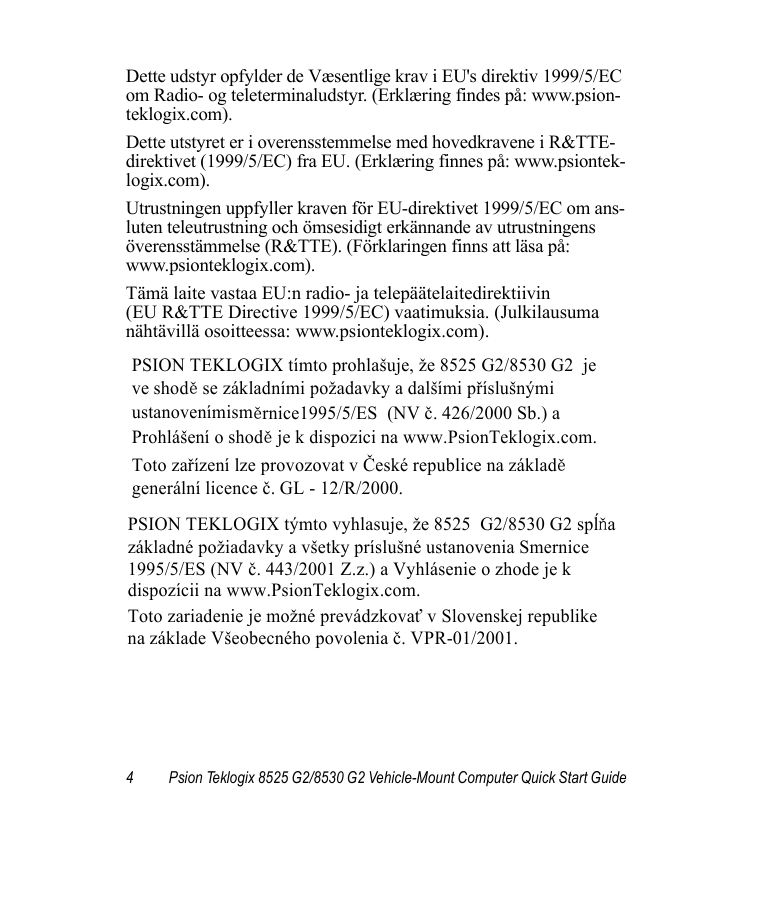 4 Psion Teklogix 8525 G2/8530 G2 Vehicle-Mount Computer Quick Start GuideDette udstyr opfylder de Væsentlige krav i EU&apos;s direktiv 1999/5/EC om Radio- og teleterminaludstyr. (Erklæring findes på: www.psion-teklogix.com).Dette utstyret er i overensstemmelse med hovedkravene i R&amp;TTE-direktivet (1999/5/EC) fra EU. (Erklæring finnes på: www.psiontek-logix.com).Utrustningen uppfyller kraven för EU-direktivet 1999/5/EC om ans-luten teleutrustning och ömsesidigt erkännande av utrustningens överensstämmelse (R&amp;TTE). (Förklaringen finns att läsa på: www.psionteklogix.com).Tämä laite vastaa EU:n radio- ja telepäätelaitedirektiivin (EU R&amp;TTE Directive 1999/5/EC) vaatimuksia. (Julkilausuma nähtävillä osoitteessa: www.psionteklogix.com).PSION TEKLOGIX tímto prohlašuje, že 8525 G2/8530 G2  je  ve shodě se základními požadavky a dalšími příslušnými  ustanovenímisměrnice1995/5/ES  (NV č. 426/2000 Sb.) a  Prohlášení o shodě je k dispozici na www.PsionTeklogix.com. Toto zařízení lze provozovat v České republice na základě generální licence č. GL - 12/R/2000. PSION TEKLOGIX týmto vyhlasuje, že 8525  G2/8530 G2 spĺňa  základné požiadavky a všetky príslušné ustanovenia Smernice  1995/5/ES (NV č. 443/2001 Z.z.) a Vyhlásenie o zhode je k  dispozícii na www.PsionTeklogix.com. Toto zariadenie je možné prevádzkovať v Slovenskej republike  na základe Všeobecného povolenia č. VPR-01/2001. 