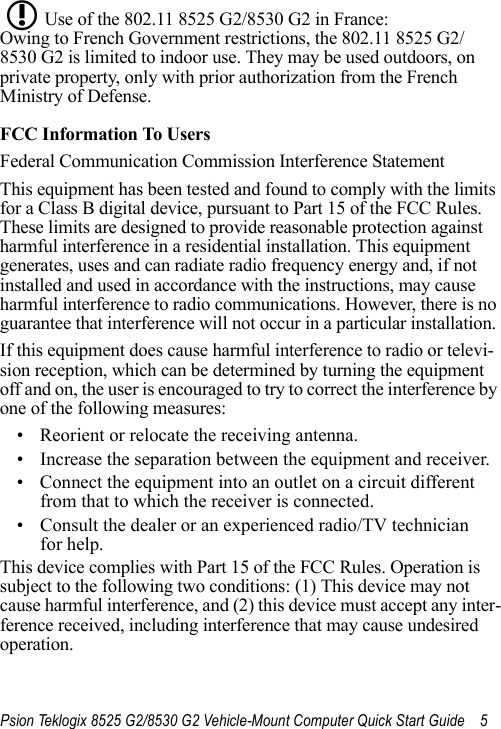 Psion Teklogix 8525 G2/8530 G2 Vehicle-Mount Computer Quick Start Guide 5Use of the 802.11 8525 G2/8530 G2 in France: Owing to French Government restrictions, the 802.11 8525 G2/8530 G2 is limited to indoor use. They may be used outdoors, on private property, only with prior authorization from the French Ministry of Defense. FCC Information To UsersFederal Communication Commission Interference StatementThis equipment has been tested and found to comply with the limits for a Class B digital device, pursuant to Part 15 of the FCC Rules. These limits are designed to provide reasonable protection against harmful interference in a residential installation. This equipment generates, uses and can radiate radio frequency energy and, if not installed and used in accordance with the instructions, may cause harmful interference to radio communications. However, there is no guarantee that interference will not occur in a particular installation. If this equipment does cause harmful interference to radio or televi-sion reception, which can be determined by turning the equipment off and on, the user is encouraged to try to correct the interference by one of the following measures:• Reorient or relocate the receiving antenna.• Increase the separation between the equipment and receiver.• Connect the equipment into an outlet on a circuit different from that to which the receiver is connected.• Consult the dealer or an experienced radio/TV technician for help.This device complies with Part 15 of the FCC Rules. Operation is subject to the following two conditions: (1) This device may not cause harmful interference, and (2) this device must accept any inter-ference received, including interference that may cause undesired operation.L