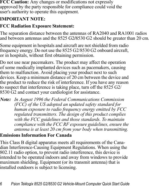 6 Psion Teklogix 8525 G2/8530 G2 Vehicle-Mount Computer Quick Start GuideFCC Caution: Any changes or modifications not expressly approved by the party responsible for compliance could void the user&apos;s authority to operate this equipment.IMPORTANT NOTE:FCC Radiation Exposure Statement:The separation distance between the antennas of RA2040 and RA1001 radios and between antennas and the 8525 G2/8530 G2 should be greater than 20 cm.Some equipment in hospitals and aircraft are not shielded from radio frequency energy. Do not use the 8525 G2/8530 G2 onboard aircraft, or in hospitals, without first obtaining permission.Do not use near pacemakers. The product may affect the operation of some medically implanted devices such as pacemakers, causing them to malfunction. Avoid placing your product next to such devices. Keep a minimum distance of 20 cm between the device and the product to reduce the risk of interference. If you have any reason to suspect that interference is taking place, turn off the 8525 G2/8530 G2 and contact your cardiologist for assistance.Note: In August 1996 the Federal Communications Commission (FCC) of the US adopted an updated safety standard for human exposure to radio frequency energy emitted by FCC regulated transmitters. The design of this product complies with the FCC guidelines and those standards. To maintain compliance with the FCC RF exposure guidelines, ensure the antenna is at least 20 cm from your body when transmitting. Emissions Information For CanadaThis Class B digital apparatus meets all requirements of the Cana-dian Interference-Causing Equipment Regulations. When using the 802.11 radio option, to prevent radio interference, this device is intended to be operated indoors and away from windows to provide maximum shielding. Equipment (or its transmit antenna) that is installed outdoors is subject to licensing.