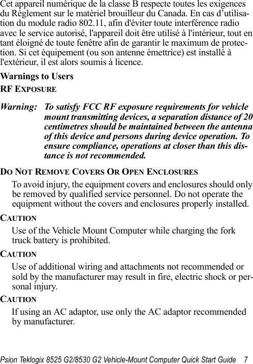 Psion Teklogix 8525 G2/8530 G2 Vehicle-Mount Computer Quick Start Guide 7Cet appareil numérique de la classe B respecte toutes les exigences du Règlement sur le matériel brouilleur du Canada. En cas d’utilisa-tion du module radio 802.11, afin d&apos;éviter toute interférence radio avec le service autorisé, l&apos;appareil doit être utilisé à l&apos;intérieur, tout en tant éloigné de toute fenêtre afin de garantir le maximum de protec-tion. Si cet équipement (ou son antenne émettrice) est installé à l&apos;extérieur, il est alors soumis à licence.Warnings to Users RF EXPOSUREWarning: To satisfy FCC RF exposure requirements for vehicle mount transmitting devices, a separation distance of 20 centimetres should be maintained between the antenna of this device and persons during device operation. To ensure compliance, operations at closer than this dis-tance is not recommended.DO NOT REMOVE COVERS OR OPEN ENCLOSURESTo avoid injury, the equipment covers and enclosures should only be removed by qualified service personnel. Do not operate the equipment without the covers and enclosures properly installed.CAUTIONUse of the Vehicle Mount Computer while charging the fork truck battery is prohibited.CAUTIONUse of additional wiring and attachments not recommended or sold by the manufacturer may result in fire, electric shock or per-sonal injury.CAUTIONIf using an AC adaptor, use only the AC adaptor recommended by manufacturer.