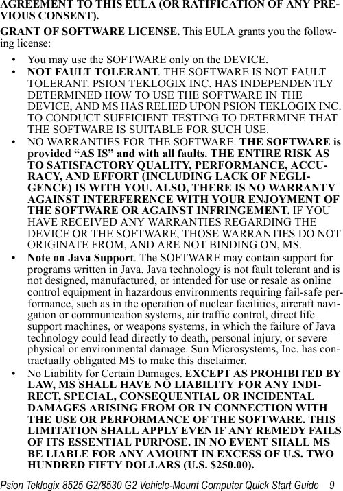 Psion Teklogix 8525 G2/8530 G2 Vehicle-Mount Computer Quick Start Guide 9AGREEMENT TO THIS EULA (OR RATIFICATION OF ANY PRE-VIOUS CONSENT).GRANT OF SOFTWARE LICENSE. This EULA grants you the follow-ing license:• You may use the SOFTWARE only on the DEVICE.•NOT FAULT TOLERANT. THE SOFTWARE IS NOT FAULT TOLERANT. PSION TEKLOGIX INC. HAS INDEPENDENTLY DETERMINED HOW TO USE THE SOFTWARE IN THE DEVICE, AND MS HAS RELIED UPON PSION TEKLOGIX INC. TO CONDUCT SUFFICIENT TESTING TO DETERMINE THAT THE SOFTWARE IS SUITABLE FOR SUCH USE.• NO WARRANTIES FOR THE SOFTWARE. THE SOFTWARE is provided “AS IS” and with all faults. THE ENTIRE RISK AS TO SATISFACTORY QUALITY, PERFORMANCE, ACCU-RACY, AND EFFORT (INCLUDING LACK OF NEGLI-GENCE) IS WITH YOU. ALSO, THERE IS NO WARRANTY AGAINST INTERFERENCE WITH YOUR ENJOYMENT OF THE SOFTWARE OR AGAINST INFRINGEMENT. IF YOU HAVE RECEIVED ANY WARRANTIES REGARDING THE DEVICE OR THE SOFTWARE, THOSE WARRANTIES DO NOT ORIGINATE FROM, AND ARE NOT BINDING ON, MS.•Note on Java Support. The SOFTWARE may contain support for programs written in Java. Java technology is not fault tolerant and is not designed, manufactured, or intended for use or resale as online control equipment in hazardous environments requiring fail-safe per-formance, such as in the operation of nuclear facilities, aircraft navi-gation or communication systems, air traffic control, direct life support machines, or weapons systems, in which the failure of Java technology could lead directly to death, personal injury, or severe physical or environmental damage. Sun Microsystems, Inc. has con-tractually obligated MS to make this disclaimer.• No Liability for Certain Damages. EXCEPT AS PROHIBITED BY LAW, MS SHALL HAVE NO LIABILITY FOR ANY INDI-RECT, SPECIAL, CONSEQUENTIAL OR INCIDENTAL DAMAGES ARISING FROM OR IN CONNECTION WITH THE USE OR PERFORMANCE OF THE SOFTWARE. THIS LIMITATION SHALL APPLY EVEN IF ANY REMEDY FAILS OF ITS ESSENTIAL PURPOSE. IN NO EVENT SHALL MS BE LIABLE FOR ANY AMOUNT IN EXCESS OF U.S. TWO HUNDRED FIFTY DOLLARS (U.S. $250.00).