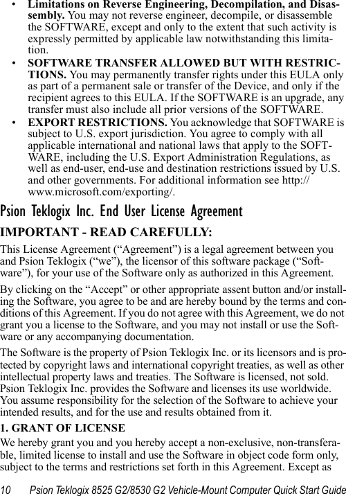 10 Psion Teklogix 8525 G2/8530 G2 Vehicle-Mount Computer Quick Start Guide•Limitations on Reverse Engineering, Decompilation, and Disas-sembly. Yo u may not reverse engineer, decompile, or disassemble the SOFTWARE, except and only to the extent that such activity is expressly permitted by applicable law notwithstanding this limita-tion.•SOFTWARE TRANSFER ALLOWED BUT WITH RESTRIC-TIONS. Yo u  may permanently transfer rights under this EULA only as part of a permanent sale or transfer of the Device, and only if the recipient agrees to this EULA. If the SOFTWARE is an upgrade, any transfer must also include all prior versions of the SOFTWARE.•EXPORT RESTRICTIONS. You acknowledge that SOFTWARE is subject to U.S. export jurisdiction. You agree to comply with all applicable international and national laws that apply to the SOFT-WARE, including the U.S. Export Administration Regulations, as well as end-user, end-use and destination restrictions issued by U.S. and other governments. For additional information see http://www.microsoft.com/exporting/.Psion Teklogix Inc. End User License AgreementIMPORTANT - READ CAREFULLY:This License Agreement (“Agreement”) is a legal agreement between you and Psion Teklogix (“we”), the licensor of this software package (“Soft-ware”), for your use of the Software only as authorized in this Agreement.By clicking on the “Accept” or other appropriate assent button and/or install-ing the Software, you agree to be and are hereby bound by the terms and con-ditions of this Agreement. If you do not agree with this Agreement, we do not grant you a license to the Software, and you may not install or use the Soft-ware or any accompanying documentation.The Software is the property of Psion Teklogix Inc. or its licensors and is pro-tected by copyright laws and international copyright treaties, as well as other intellectual property laws and treaties. The Software is licensed, not sold. Psion Teklogix Inc. provides the Software and licenses its use worldwide. You assume responsibility for the selection of the Software to achieve your intended results, and for the use and results obtained from it.1. GRANT OF LICENSEWe hereby grant you and you hereby accept a non-exclusive, non-transfera-ble, limited license to install and use the Software in object code form only, subject to the terms and restrictions set forth in this Agreement. Except as 