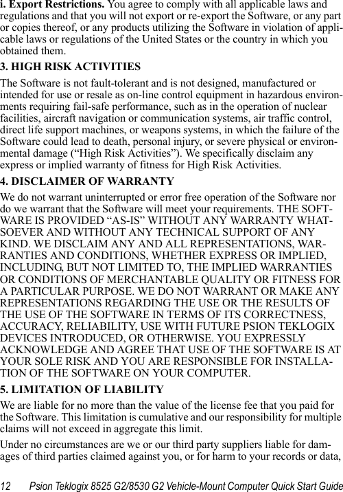 12 Psion Teklogix 8525 G2/8530 G2 Vehicle-Mount Computer Quick Start Guidei. Export Restrictions. You agree to comply with all applicable laws and regulations and that you will not export or re-export the Software, or any part or copies thereof, or any products utilizing the Software in violation of appli-cable laws or regulations of the United States or the country in which you obtained them. 3. HIGH RISK ACTIVITIESThe Software is not fault-tolerant and is not designed, manufactured or intended for use or resale as on-line control equipment in hazardous environ-ments requiring fail-safe performance, such as in the operation of nuclear facilities, aircraft navigation or communication systems, air traffic control, direct life support machines, or weapons systems, in which the failure of the Software could lead to death, personal injury, or severe physical or environ-mental damage (“High Risk Activities”). We specifically disclaim any express or implied warranty of fitness for High Risk Activities. 4. DISCLAIMER OF WARRANTY We do not warrant uninterrupted or error free operation of the Software nor do we warrant that the Software will meet your requirements. THE SOFT-WARE IS PROVIDED “AS-IS” WITHOUT ANY WARRANTY WHAT-SOEVER AND WITHOUT ANY TECHNICAL SUPPORT OF ANY KIND. WE DISCLAIM ANY AND ALL REPRESENTATIONS, WAR-RANTIES AND CONDITIONS, WHETHER EXPRESS OR IMPLIED, INCLUDING, BUT NOT LIMITED TO, THE IMPLIED WARRANTIES OR CONDITIONS OF MERCHANTABLE QUALITY OR FITNESS FOR A PARTICULAR PURPOSE. WE DO NOT WARRANT OR MAKE ANY REPRESENTATIONS REGARDING THE USE OR THE RESULTS OF THE USE OF THE SOFTWARE IN TERMS OF ITS CORRECTNESS, ACCURACY, RELIABILITY, USE WITH FUTURE PSION TEKLOGIX DEVICES INTRODUCED, OR OTHERWISE. YOU EXPRESSLY ACKNOWLEDGE AND AGREE THAT USE OF THE SOFTWARE IS AT YOUR SOLE RISK AND YOU ARE RESPONSIBLE FOR INSTALLA-TION OF THE SOFTWARE ON YOUR COMPUTER.5. LIMITATION OF LIABILITYWe are liable for no more than the value of the license fee that you paid for the Software. This limitation is cumulative and our responsibility for multiple claims will not exceed in aggregate this limit.Under no circumstances are we or our third party suppliers liable for dam-ages of third parties claimed against you, or for harm to your records or data, 