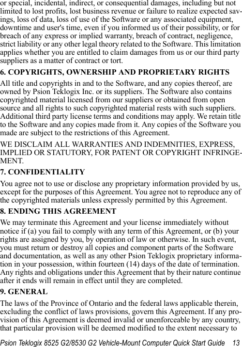 Psion Teklogix 8525 G2/8530 G2 Vehicle-Mount Computer Quick Start Guide 13or special, incidental, indirect, or consequential damages, including but not limited to lost profits, lost business revenue or failure to realize expected sav-ings, loss of data, loss of use of the Software or any associated equipment, downtime and user&apos;s time, even if you informed us of their possibility, or for breach of any express or implied warranty, breach of contract, negligence, strict liability or any other legal theory related to the Software. This limitation applies whether you are entitled to claim damages from us or our third party suppliers as a matter of contract or tort.6. COPYRIGHTS, OWNERSHIP AND PROPRIETARY RIGHTSAll title and copyrights in and to the Software, and any copies thereof, are owned by Psion Teklogix Inc. or its suppliers. The Software also contains copyrighted material licensed from our suppliers or obtained from open source and all rights to such copyrighted material rests with such suppliers. Additional third party license terms and conditions may apply. We retain title to the Software and any copies made from it. Any copies of the Software you made are subject to the restrictions of this Agreement. WE DISCLAIM ALL WARRANTIES AND INDEMNITIES, EXPRESS, IMPLIED OR STATUTORY, FOR PATENT OR COPYRIGHT INFRINGE-MENT. 7. CONFIDENTIALITYYou agree not to use or disclose any proprietary information provided by us, except for the purposes of this Agreement. You agree not to reproduce any of the copyrighted materials unless expressly permitted by this Agreement.8. ENDING THIS AGREEMENTWe may terminate this Agreement and your license immediately without notice if (a) you fail to comply with any term of this Agreement, or (b) your rights are assigned by you, by operation of law or otherwise. In such event, you must return or destroy all copies and component parts of the Software and documentation, as well as any other Psion Teklogix proprietary informa-tion in your possession, within fourteen (14) days of the date of termination. Any rights and obligations under this Agreement that by their nature continue after it ends will remain in effect until they are completed.9. GENERALThe laws of the Province of Ontario and the federal laws applicable therein, excluding the conflict of laws provisions, govern this Agreement. If any pro-vision of this Agreement is deemed invalid or unenforceable by any country, that particular provision will be deemed modified to the extent necessary to 