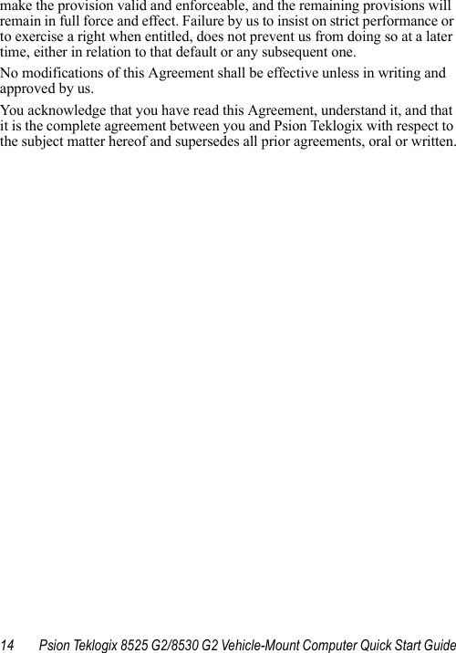 14 Psion Teklogix 8525 G2/8530 G2 Vehicle-Mount Computer Quick Start Guidemake the provision valid and enforceable, and the remaining provisions will remain in full force and effect. Failure by us to insist on strict performance or to exercise a right when entitled, does not prevent us from doing so at a later time, either in relation to that default or any subsequent one.No modifications of this Agreement shall be effective unless in writing and approved by us. You acknowledge that you have read this Agreement, understand it, and that it is the complete agreement between you and Psion Teklogix with respect to the subject matter hereof and supersedes all prior agreements, oral or written.