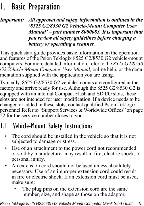 Psion Teklogix 8525 G2/8530 G2 Vehicle-Mount Computer Quick Start Guide 15                                                                                                                                                               1.  Basic Preparation                          Important: All approval and safety information is outlined in the ‘8525 G2/8530 G2 Vehicle-Mount Computer User Manual’ – part number 8000083. It is important that you review all safety guidelines before charging a battery or operating a scanner.This quick start guide provides basic information on the operation and features of the Psion Teklogix 8525 G2/8530 G2 vehicle-mount computers. For more detailed information, refer to the 8525 G2/8530 G2 Vehicle-Mount Computer User Manual, online help, or the docu-mentation supplied with the application you are using.Typically, 8525 G2/8530 G2 vehicle-mounts are configured at the factory and arrive ready for use. Although the 8525 G2/8530 G2 is equipped with an internal Compact Flash and SD I/O slots, these slots are not intended for user modification. If a device needs to be changed or added in these slots, contact qualified Psion Teklogix personnel.Refer to “Support Services &amp; Worldwide Offices” on page 52 for the service number closes to you.1.1  Vehicle-Mount Safety Instructions• The cord should be installed in the vehicle so that it is not subjected to damage or stress. • Use of an attachment to the power cord not recommended or sold by manufacturer may result in fire, electric shock, or personal injury. • An extension cord should not be used unless absolutely necessary. Use of an improper extension cord could result in fire or electric shock. If an extension cord must be used, make sure:• The plug pins on the extension cord are the same number, size, and shape as those on the adaptor.