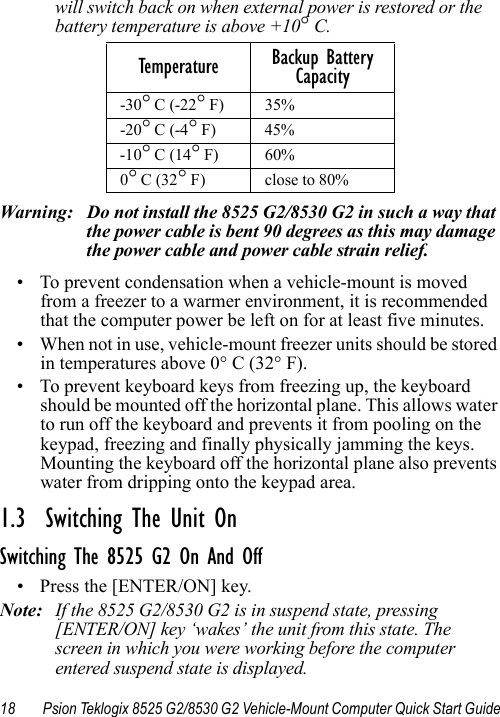 18 Psion Teklogix 8525 G2/8530 G2 Vehicle-Mount Computer Quick Start Guidewill switch back on when external power is restored or the battery temperature is above +10° C.Warning: Do not install the 8525 G2/8530 G2 in such a way that the power cable is bent 90 degrees as this may damage the power cable and power cable strain relief. • To prevent condensation when a vehicle-mount is moved from a freezer to a warmer environment, it is recommended that the computer power be left on for at least five minutes.• When not in use, vehicle-mount freezer units should be stored in temperatures above 0° C (32° F). • To prevent keyboard keys from freezing up, the keyboard should be mounted off the horizontal plane. This allows water to run off the keyboard and prevents it from pooling on the keypad, freezing and finally physically jamming the keys. Mounting the keyboard off the horizontal plane also prevents water from dripping onto the keypad area. 1.3  Switching The Unit OnSwitching The 8525 G2 On And Off• Press the [ENTER/ON] key. Note: If the 8525 G2/8530 G2 is in suspend state, pressing [ENTER/ON] key ‘wakes’ the unit from this state. The screen in which you were working before the computer entered suspend state is displayed.Temperature Backup Battery Capacity-30° C (-22° F)  35% -20° C (-4° F)  45% -10° C (14° F)  60% 0° C (32° F)  close to 80% 