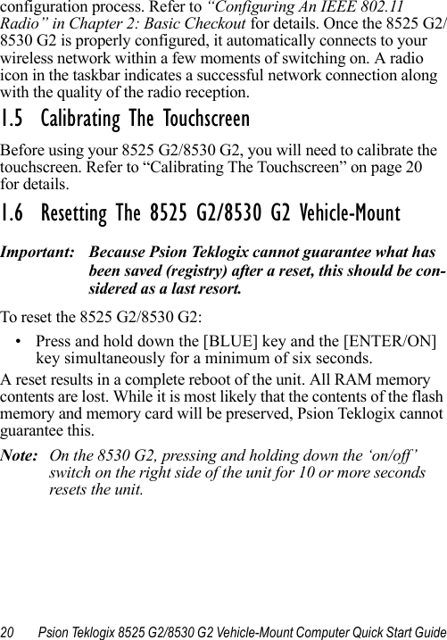 20 Psion Teklogix 8525 G2/8530 G2 Vehicle-Mount Computer Quick Start Guideconfiguration process. Refer to “Configuring An IEEE 802.11 Radio” in Chapter 2: Basic Checkout for details. Once the 8525 G2/8530 G2 is properly configured, it automatically connects to your wireless network within a few moments of switching on. A radio icon in the taskbar indicates a successful network connection along with the quality of the radio reception.1.5  Calibrating The TouchscreenBefore using your 8525 G2/8530 G2, you will need to calibrate the touchscreen. Refer to “Calibrating The Touchscreen” on page 20for details. 1.6  Resetting The 8525 G2/8530 G2 Vehicle-MountImportant: Because Psion Teklogix cannot guarantee what has been saved (registry) after a reset, this should be con-sidered as a last resort.To reset the 8525 G2/8530 G2:• Press and hold down the [BLUE] key and the [ENTER/ON] key simultaneously for a minimum of six seconds.A reset results in a complete reboot of the unit. All RAM memory contents are lost. While it is most likely that the contents of the flash memory and memory card will be preserved, Psion Teklogix cannot guarantee this.Note: On the 8530 G2, pressing and holding down the ‘on/off’ switch on the right side of the unit for 10 or more seconds resets the unit.