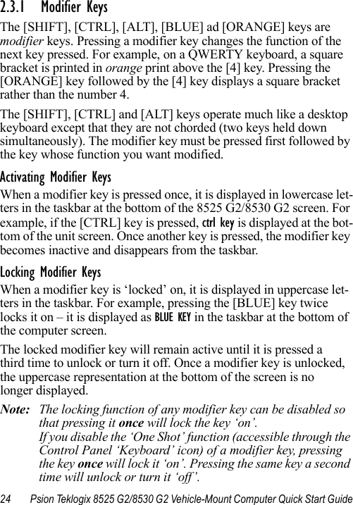 24 Psion Teklogix 8525 G2/8530 G2 Vehicle-Mount Computer Quick Start Guide2.3.1 Modifier KeysThe [SHIFT], [CTRL], [ALT], [BLUE] ad [ORANGE] keys are modifier keys. Pressing a modifier key changes the function of the next key pressed. For example, on a QWERTY keyboard, a square bracket is printed in orange print above the [4] key. Pressing the [ORANGE] key followed by the [4] key displays a square bracket rather than the number 4. The [SHIFT], [CTRL] and [ALT] keys operate much like a desktop keyboard except that they are not chorded (two keys held down simultaneously). The modifier key must be pressed first followed by the key whose function you want modified.Activating Modifier KeysWhen a modifier key is pressed once, it is displayed in lowercase let-ters in the taskbar at the bottom of the 8525 G2/8530 G2 screen. For example, if the [CTRL] key is pressed, ctrl key is displayed at the bot-tom of the unit screen. Once another key is pressed, the modifier key becomes inactive and disappears from the taskbar.Locking Modifier KeysWhen a modifier key is ‘locked’ on, it is displayed in uppercase let-ters in the taskbar. For example, pressing the [BLUE] key twice locks it on – it is displayed as BLUE KEY in the taskbar at the bottom of the computer screen.The locked modifier key will remain active until it is pressed a third time to unlock or turn it off. Once a modifier key is unlocked, the uppercase representation at the bottom of the screen is no longer displayed.Note: The locking function of any modifier key can be disabled so that pressing it once will lock the key ‘on’. If you disable the ‘One Shot’ function (accessible through the Control Panel ‘Keyboard’ icon) of a modifier key, pressing the key once will lock it ‘on’. Pressing the same key a second time will unlock or turn it ‘off’.