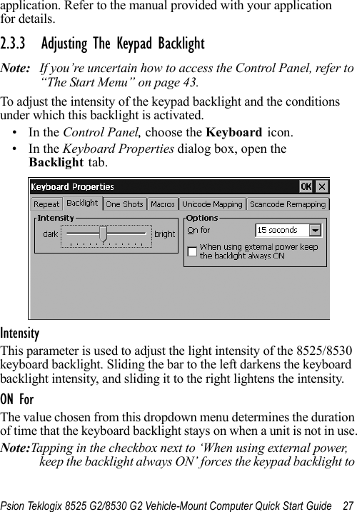 Psion Teklogix 8525 G2/8530 G2 Vehicle-Mount Computer Quick Start Guide 27application. Refer to the manual provided with your application for details.2.3.3 Adjusting The Keypad BacklightNote: If you’re uncertain how to access the Control Panel, refer to “The Start Menu” on page 43.To adjust the intensity of the keypad backlight and the conditions under which this backlight is activated.•In the Control Panel, choose the Keyboard icon.•In the Keyboard Properties dialog box, open the Backlight tab.IntensityThis parameter is used to adjust the light intensity of the 8525/8530 keyboard backlight. Sliding the bar to the left darkens the keyboard backlight intensity, and sliding it to the right lightens the intensity.ON ForThe value chosen from this dropdown menu determines the duration of time that the keyboard backlight stays on when a unit is not in use.Note:Tapping in the checkbox next to ‘When using external power, keep the backlight always ON’ forces the keypad backlight to 