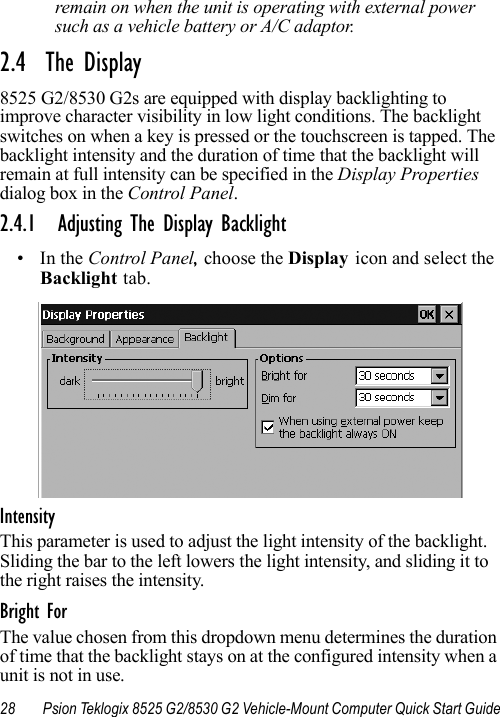 28 Psion Teklogix 8525 G2/8530 G2 Vehicle-Mount Computer Quick Start Guideremain on when the unit is operating with external power such as a vehicle battery or A/C adaptor.2.4  The Display8525 G2/8530 G2s are equipped with display backlighting to improve character visibility in low light conditions. The backlight switches on when a key is pressed or the touchscreen is tapped. The backlight intensity and the duration of time that the backlight will remain at full intensity can be specified in the Display Properties dialog box in the Control Panel.2.4.1 Adjusting The Display Backlight•In the Control Panel, choose the Display icon and select the Backlight tab.IntensityThis parameter is used to adjust the light intensity of the backlight. Sliding the bar to the left lowers the light intensity, and sliding it to the right raises the intensity.Bright ForThe value chosen from this dropdown menu determines the duration of time that the backlight stays on at the configured intensity when a unit is not in use. 