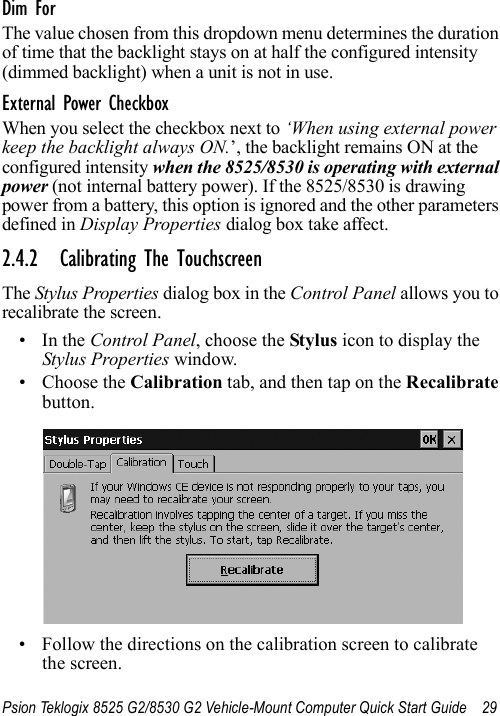 Psion Teklogix 8525 G2/8530 G2 Vehicle-Mount Computer Quick Start Guide 29Dim ForThe value chosen from this dropdown menu determines the duration of time that the backlight stays on at half the configured intensity (dimmed backlight) when a unit is not in use.External Power CheckboxWhen you select the checkbox next to ‘When using external power keep the backlight always ON.’, the backlight remains ON at the configured intensity when the 8525/8530 is operating with external power (not internal battery power). If the 8525/8530 is drawing power from a battery, this option is ignored and the other parameters defined in Display Properties dialog box take affect.2.4.2 Calibrating The TouchscreenThe Stylus Properties dialog box in the Control Panel allows you to recalibrate the screen.•In the Control Panel, choose the Stylus icon to display the Stylus Properties window.• Choose the Calibration tab, and then tap on the Recalibrate button.• Follow the directions on the calibration screen to calibratethe screen.