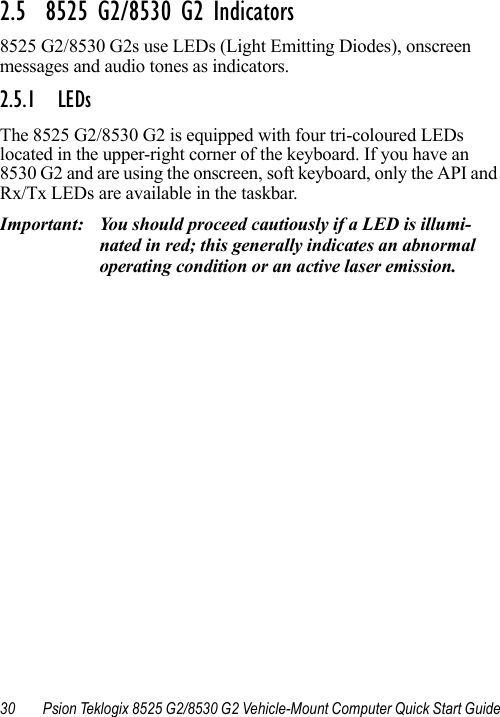 30 Psion Teklogix 8525 G2/8530 G2 Vehicle-Mount Computer Quick Start Guide2.5  8525 G2/8530 G2 Indicators8525 G2/8530 G2s use LEDs (Light Emitting Diodes), onscreen messages and audio tones as indicators.2.5.1 LEDsThe 8525 G2/8530 G2 is equipped with four tri-coloured LEDs located in the upper-right corner of the keyboard. If you have an 8530 G2 and are using the onscreen, soft keyboard, only the API and Rx/Tx LEDs are available in the taskbar.Important: You should proceed cautiously if a LED is illumi-nated in red; this generally indicates an abnormal operating condition or an active laser emission.