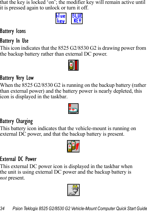 34 Psion Teklogix 8525 G2/8530 G2 Vehicle-Mount Computer Quick Start Guidethat the key is locked ‘on’; the modifier key will remain active until it is pressed again to unlock or turn it off.Battery IconsBattery In UseThis icon indicates that the 8525 G2/8530 G2 is drawing power from the backup battery rather than external DC power.Battery Very LowWhen the 8525 G2/8530 G2 is running on the backup battery (rather than external power) and the battery power is nearly depleted, this icon is displayed in the taskbar.Battery ChargingThis battery icon indicates that the vehicle-mount is running on external DC power, and that the backup battery is present.External DC PowerThis external DC power icon is displayed in the taskbar when the unit is using external DC power and the backup battery is not present.