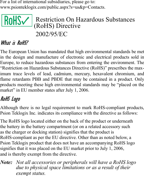 For a list of international subsidiaries, please go to: www.psionteklogix.com/public.aspx?s=us&amp;p=Contacts.Restriction On Hazardous Substances (RoHS) Directive2002/95/ECWhat is RoHS?The European Union has mandated that high environmental standards be metin the design and manufacture of electronic and electrical products sold inEurope, to reduce hazardous substances from entering the environment. The“Restriction on Hazardous Substances Directive (RoHS)” prescribes the max-imum trace levels of lead, cadmium, mercury, hexavalent chromium, andflame retardants PBB and PBDE that may be contained in a product. Onlyproducts meeting these high environmental standards may be “placed on themarket” in EU member states after July 1, 2006.RoHS LogoAlthough there is no legal requirement to mark RoHS-compliant products,Psion Teklogix Inc. indicates its compliance with the directive as follows: The RoHS logo located either on the back of the product or underneath the battery in the battery compartment (or on a related accessory suchas the charger or docking station) signifies that the product is RoHS-compliant as per the EU directive. Other than as noted below, a Psion Teklogix product that does not have an accompanying RoHS logosignifies that it was placed on the EU market prior to July 1, 2006, and is thereby exempt from the directive.Note: Not all accessories or peripherals will have a RoHS logo due to physical space limitations or as a result of their exempt status. 