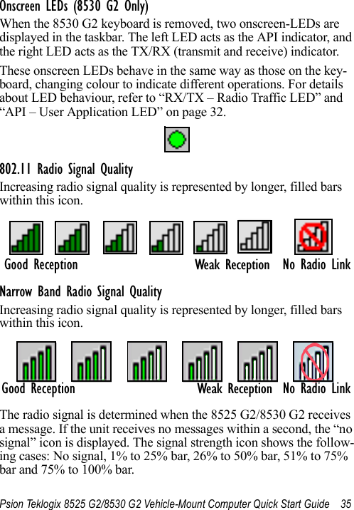 Psion Teklogix 8525 G2/8530 G2 Vehicle-Mount Computer Quick Start Guide 35Onscreen LEDs (8530 G2 Only)When the 8530 G2 keyboard is removed, two onscreen-LEDs are displayed in the taskbar. The left LED acts as the API indicator, and the right LED acts as the TX/RX (transmit and receive) indicator. These onscreen LEDs behave in the same way as those on the key-board, changing colour to indicate different operations. For details about LED behaviour, refer to “RX/TX – Radio Traffic LED” and “API – User Application LED” on page 32.802.11 Radio Signal QualityIncreasing radio signal quality is represented by longer, filled bars within this icon.Narrow Band Radio Signal QualityIncreasing radio signal quality is represented by longer, filled bars within this icon.The radio signal is determined when the 8525 G2/8530 G2 receives a message. If the unit receives no messages within a second, the “no signal” icon is displayed. The signal strength icon shows the follow-ing cases: No signal, 1% to 25% bar, 26% to 50% bar, 51% to 75% bar and 75% to 100% bar.No Radio LinkGood ReceptionWeak ReceptionGood Reception No Radio LinkWeak Reception