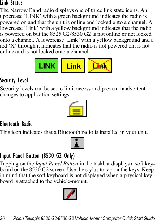 36 Psion Teklogix 8525 G2/8530 G2 Vehicle-Mount Computer Quick Start GuideLink StatusThe Narrow Band radio displays one of three link state icons. An uppercase ‘LINK’ with a green background indicates the radio is powered on and that the unit is online and locked onto a channel. A lowercase ‘Link’ with a yellow background indicates that the radio is powered on but the 8525 G2/8530 G2 is not online or not locked onto a channel. A lowercase ‘Link’ with a yellow background and a red ‘X’ through it indicates that the radio is not powered on, is not online and is not locked onto a channel.Security LevelSecurity levels can be set to limit access and prevent inadvertent changes to application settings.Bluetooth RadioThis icon indicates that a Bluetooth radio is installed in your unit.Input Panel Button (8530 G2 Only)Tapping on the Input Panel Button in the taskbar displays a soft key-board on the 8530 G2 screen. Use the stylus to tap on the keys. Keep in mind that the soft keyboard is not displayed when a physical key-board is attached to the vehicle-mount.