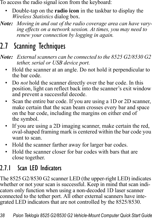 38 Psion Teklogix 8525 G2/8530 G2 Vehicle-Mount Computer Quick Start GuideTo access the radio signal icon from the keyboard:• Double-tap on the radio icon in the taskbar to display the Wireless Statistics dialog box.Note: Moving in and out of the radio coverage area can have vary-ing effects on a network session. At times, you may need to renew your connection by logging in again.2.7  Scanning TechniquesNote: External scanners can be connected to the 8525 G2/8530 G2 tether, serial or USB device port.• Hold the scanner at an angle. Do not hold it perpendicular to the bar code.•Do not hold the scanner directly over the bar code. In this position, light can reflect back into the scanner’s exit window and prevent a successful decode.• Scan the entire bar code. If you are using a 1D or 2D scanner, make certain that the scan beam crosses every bar and space on the bar code, including the margins on either end of the symbol.• If you are using a 2D imaging scanner, make certain the red, oval-shaped framing mark is centered within the bar code you want to scan.• Hold the scanner farther away for larger bar codes.• Hold the scanner closer for bar codes with bars that are close together.2.7.1 Scan LED IndicatorsThe 8525 G2/8530 G2 scanner LED (the upper-right LED) indicates whether or not your scan is successful. Keep in mind that scan indi-cators only function when using a non-decoded 1D laser scanner connected to the tether port. All other external scanners have inte-grated LED indicators that are not controlled by the 8525/8530.