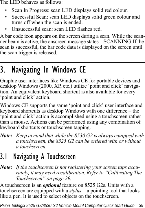 Psion Teklogix 8525 G2/8530 G2 Vehicle-Mount Computer Quick Start Guide 39The LED behaves as follows:• Scan In Progress: scan LED displays solid red colour.• Successful Scan: scan LED displays solid green colour and turns off when the scan is ended.• Unsuccessful scan: scan LED flashes red.A bar code icon appears on the screen during a scan. While the scan-ner beam is active, the onscreen message states – SCANNING. If the scan is successful, the bar code data is displayed on the screen until the scan trigger is released.                                                                                                                                                               3.  Navigating In Windows CEGraphic user interfaces like Windows CE for portable devices and desktop Windows (2000, XP, etc.) utilize ‘point and click’ naviga-tion. An equivalent keyboard shortcut is also available for every ‘point and click’ action.Windows CE supports the same ‘point and click’ user interface and keyboard shortcuts as desktop Windows with one difference – the ‘point and click’ action is accomplished using a touchscreen rather than a mouse. Actions can be performed using any combination of keyboard shortcuts or touchscreen tapping. Note: Keep in mind that while the 8530 G2 is always equipped with a touchscreen, the 8525 G2 can be ordered with or without a touchscreen.3.1  Navigating A TouchscreenNote: If the touchscreen is not registering your screen taps accu-rately, it may need recalibration. Refer to “Calibrating The Touchscreen” on page 29.A touchscreen is an optional feature on 8525 G2s. Units with a touchscreen are equipped with a stylus—a pointing tool that looks like a pen. It is used to select objects on the touchscreen. 