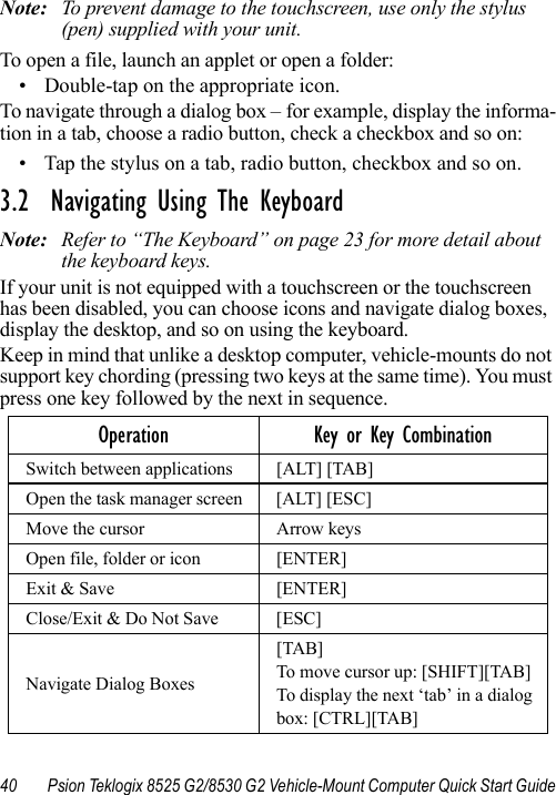 40 Psion Teklogix 8525 G2/8530 G2 Vehicle-Mount Computer Quick Start GuideNote: To prevent damage to the touchscreen, use only the stylus (pen) supplied with your unit.To open a file, launch an applet or open a folder:• Double-tap on the appropriate icon.To navigate through a dialog box – for example, display the informa-tion in a tab, choose a radio button, check a checkbox and so on:• Tap the stylus on a tab, radio button, checkbox and so on.3.2  Navigating Using The KeyboardNote: Refer to “The Keyboard” on page 23 for more detail about the keyboard keys.If your unit is not equipped with a touchscreen or the touchscreen has been disabled, you can choose icons and navigate dialog boxes, display the desktop, and so on using the keyboard. Keep in mind that unlike a desktop computer, vehicle-mounts do not support key chording (pressing two keys at the same time). You must press one key followed by the next in sequence.Operation Key or Key CombinationSwitch between applications [ALT] [TAB]Open the task manager screen [ALT] [ESC]Move the cursor Arrow keysOpen file, folder or icon [ENTER]Exit &amp; Save [ENTER]Close/Exit &amp; Do Not Save [ESC]Navigate Dialog Boxes[TAB]To move cursor up: [SHIFT][TAB]To display the next ‘tab’ in a dialog box: [CTRL][TAB]