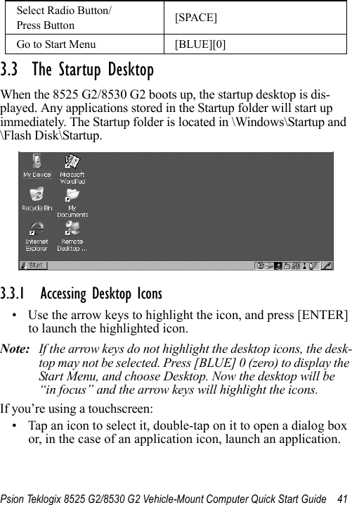 Psion Teklogix 8525 G2/8530 G2 Vehicle-Mount Computer Quick Start Guide 413.3  The Startup DesktopWhen the 8525 G2/8530 G2 boots up, the startup desktop is dis-played. Any applications stored in the Startup folder will start up immediately. The Startup folder is located in \Windows\Startup and \Flash Disk\Startup.3.3.1 Accessing Desktop Icons• Use the arrow keys to highlight the icon, and press [ENTER] to launch the highlighted icon.Note: If the arrow keys do not highlight the desktop icons, the desk-top may not be selected. Press [BLUE] 0 (zero) to display the Start Menu, and choose Desktop. Now the desktop will be “in focus” and the arrow keys will highlight the icons.If you’re using a touchscreen:• Tap an icon to select it, double-tap on it to open a dialog box or, in the case of an application icon, launch an application.Select Radio Button/Press Button [SPACE]Go to Start Menu [BLUE][0]