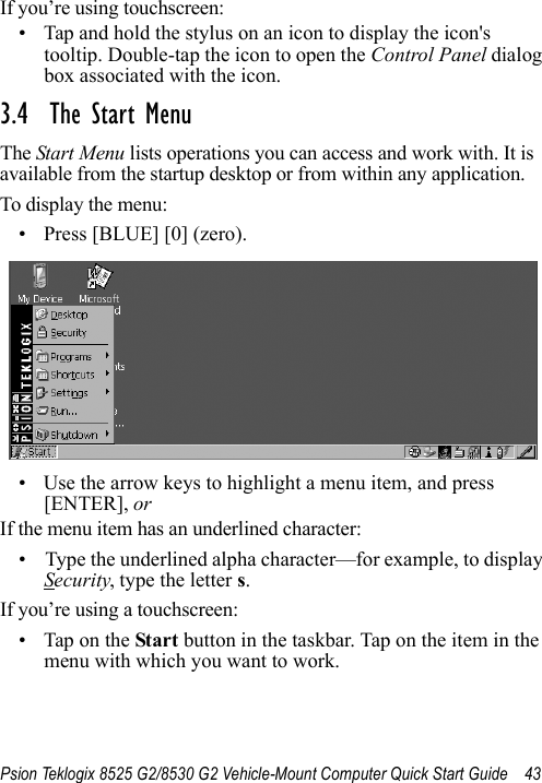 Psion Teklogix 8525 G2/8530 G2 Vehicle-Mount Computer Quick Start Guide 43If you’re using touchscreen:• Tap and hold the stylus on an icon to display the icon&apos;s tooltip. Double-tap the icon to open the Control Panel dialog box associated with the icon.3.4  The Start MenuThe Start Menu lists operations you can access and work with. It is available from the startup desktop or from within any application.To display the menu:• Press [BLUE] [0] (zero). • Use the arrow keys to highlight a menu item, and press [ENTER], or If the menu item has an underlined character:• Type the underlined alpha character—for example, to display Security, type the letter s.If you’re using a touchscreen:• Tap on the Start button in the taskbar. Tap on the item in the menu with which you want to work.