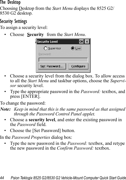 44 Psion Teklogix 8525 G2/8530 G2 Vehicle-Mount Computer Quick Start GuideThe DesktopChoosing Desktop from the Start Menu displays the 8525 G2/8530 G2 desktop. Security SettingsTo assign a security level:• Choose Security from the Start Menu.• Choose a security level from the dialog box. To allow access to all the Start Menu and taskbar options, choose the Supervi-sor security level. • Type the appropriate password in the Password: textbox, and press [ENTER].To change the password:Note: Keep in mind that this is the same password as that assigned through the Password Control Panel applet.• Choose a security level, and enter the existing password in the Password field.• Choose the [Set Password] button.In the Password Properties dialog box:• Type the new password in the Password: textbox, and retype the new password in the Confirm Password: textbox.