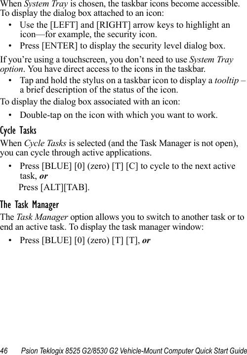 46 Psion Teklogix 8525 G2/8530 G2 Vehicle-Mount Computer Quick Start GuideWhen System Tray is chosen, the taskbar icons become accessible. To display the dialog box attached to an icon:• Use the [LEFT] and [RIGHT] arrow keys to highlight an icon—for example, the security icon.• Press [ENTER] to display the security level dialog box.If you’re using a touchscreen, you don’t need to use System Tray option. You have direct access to the icons in the taskbar.• Tap and hold the stylus on a taskbar icon to display a tooltip – a brief description of the status of the icon. To display the dialog box associated with an icon:• Double-tap on the icon with which you want to work.Cycle TasksWhen Cycle Tasks is selected (and the Task Manager is not open), you can cycle through active applications. • Press [BLUE] [0] (zero) [T] [C] to cycle to the next active task, orPress [ALT][TAB].The Task ManagerThe Task Manager option allows you to switch to another task or to end an active task. To display the task manager window:• Press [BLUE] [0] (zero) [T] [T], or