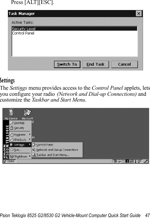 Psion Teklogix 8525 G2/8530 G2 Vehicle-Mount Computer Quick Start Guide 47Press [ALT][ESC].SettingsThe Settings menu provides access to the Control Panel applets, lets you configure your radio (Network and Dial-up Connections) and customize the Taskbar and Start Menu.