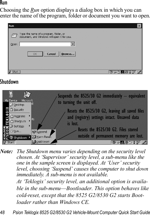 48 Psion Teklogix 8525 G2/8530 G2 Vehicle-Mount Computer Quick Start GuideRunChoosing the Run option displays a dialog box in which you can enter the name of the program, folder or document you want to open.ShutdownNote: The Shutdown menu varies depending on the security level chosen. At ‘Supervisor’ security level, a sub-menu like the one in the sample screen is displayed. At ‘User’ security level, choosing ‘Suspend’ causes the computer to shut down immediately. A sub-menu is not available.At ‘Teklogix’ security level, an additional option is availa-ble in the sub-menu—Bootloader. This option behaves like cold-reset, except that the 8525 G2/8530 G2 starts Boot-loader rather than Windows CE.Suspends the 8525/30 G2 immediately – equivalentto turning the unit off.Resets the 8525/30 G2, leaving all saved files and (registry) settings intact. Unsaved datais lost.Resets the 8525/30 G2. Files storedoutside of permanent memory are lost.