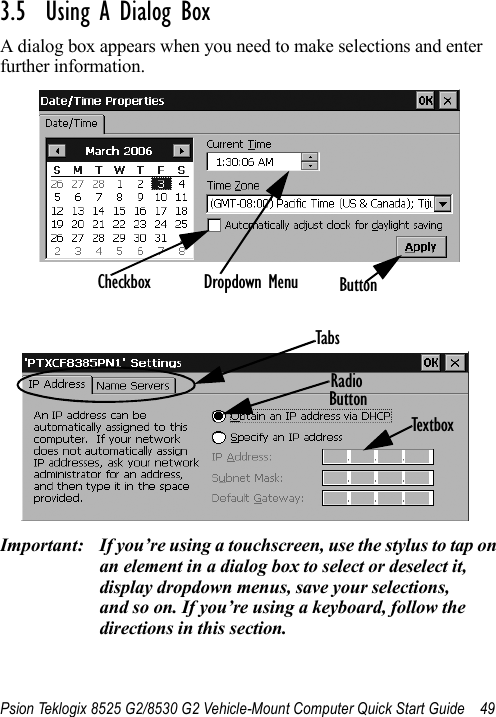 Psion Teklogix 8525 G2/8530 G2 Vehicle-Mount Computer Quick Start Guide 493.5  Using A Dialog BoxA dialog box appears when you need to make selections and enter further information.Important: If you’re using a touchscreen, use the stylus to tap on an element in a dialog box to select or deselect it, display dropdown menus, save your selections, and so on. If you’re using a keyboard, follow the directions in this section.Checkbox Dropdown Menu ButtonTextboxRadioButtonTabs