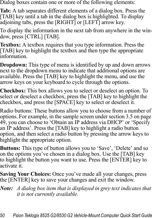 50 Psion Teklogix 8525 G2/8530 G2 Vehicle-Mount Computer Quick Start GuideDialog boxes contain one or more of the following elements:Tab:  A tab separates different elements of a dialog box. Press the [TAB] key until a tab in the dialog box is highlighted. To display adjoining tabs, press the [RIGHT] or [LEFT] arrow key. To display the information in the next tab from anywhere in the win-dow, press [CTRL] [TAB].Textbox: A textbox requires that you type information. Press the [TAB] key to highlight the textbox and then type the appropriate information.Dropdown: This type of menu is identified by up and down arrows next to the dropdown menu to indicate that additional options are available. Press the [TAB] key to highlight the menu, and use the arrow keys on your keyboard to cycle through the options. Checkbox: This box allows you to select or deselect an option. To select or deselect a checkbox, press the [TAB] key to highlight the checkbox, and press the [SPACE] key to select or deselect it.Radio buttons: These buttons allow you to choose from a number of options. For example, in the sample screen under section 3.5 on page 49, you can choose to ‘Obtain an IP address via DHCP’ or ‘Specify an IP address’. Press the [TAB] key to highlight a radio button option, and then select a radio button by pressing the arrow keys to highlight the appropriate option.Buttons: This type of button allows you to ‘Save’, ‘Delete’ and so on the options you’ve chosen in a dialog box. Use the [TAB] key to highlight the button you want to use. Press the [ENTER] key to activate it.Saving Your Choices: Once you’ve made all your changes, press the [ENTER] key to save your changes and exit the window.Note: A dialog box item that is displayed in grey text indicates that it is not currently available.